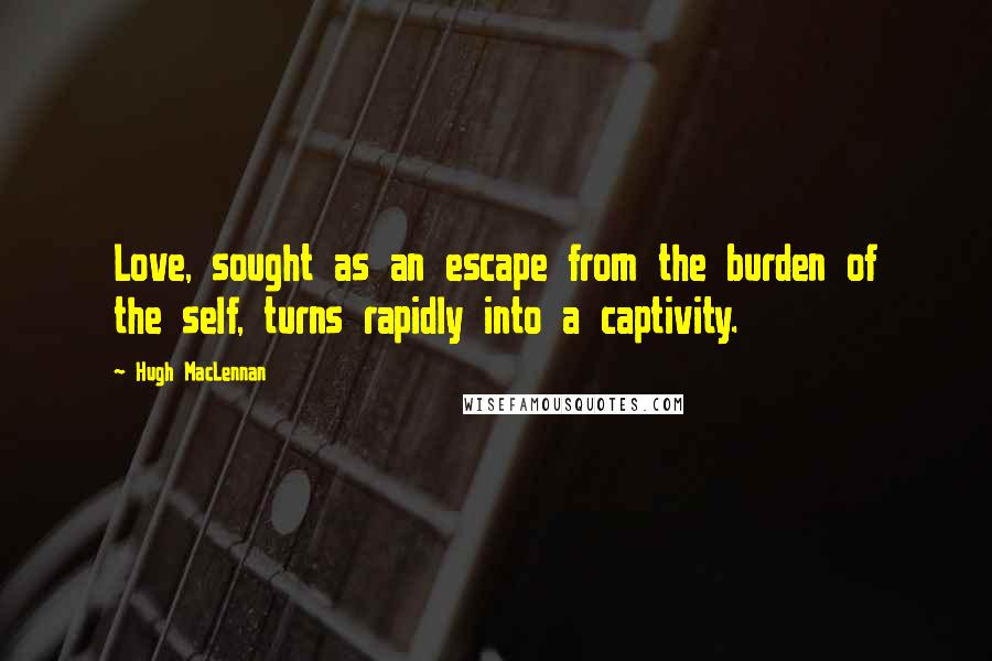 Hugh MacLennan quotes: Love, sought as an escape from the burden of the self, turns rapidly into a captivity.
