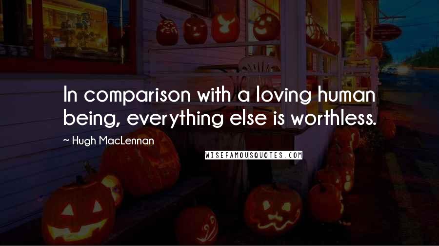 Hugh MacLennan quotes: In comparison with a loving human being, everything else is worthless.
