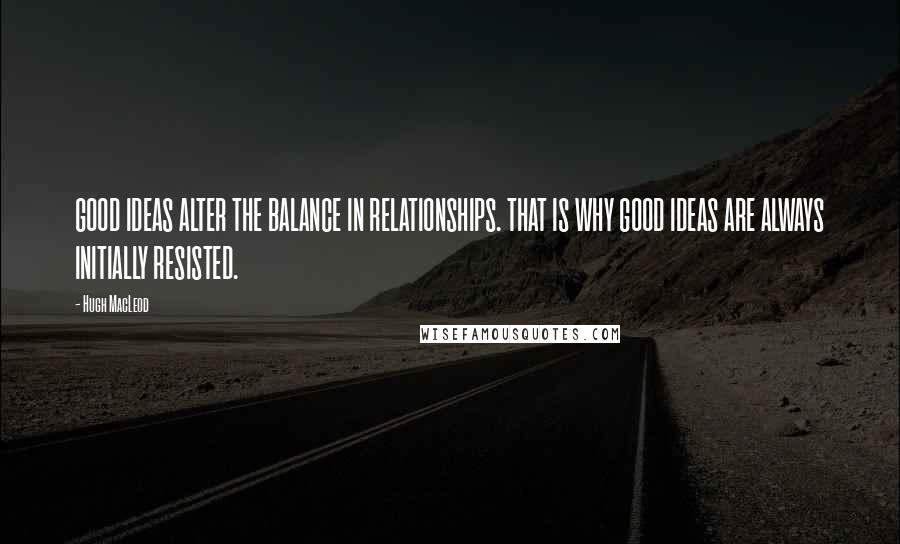 Hugh MacLeod quotes: GOOD IDEAS ALTER THE BALANCE IN RELATIONSHIPS. THAT IS WHY GOOD IDEAS ARE ALWAYS INITIALLY RESISTED. Hugh MacLeod quotes: GOOD IDEAS ALTER THE BALANCE IN RELATIONSHIPS. THAT IS WHY GOOD IDEAS ARE ALWAYS INITIALLY RESISTED.