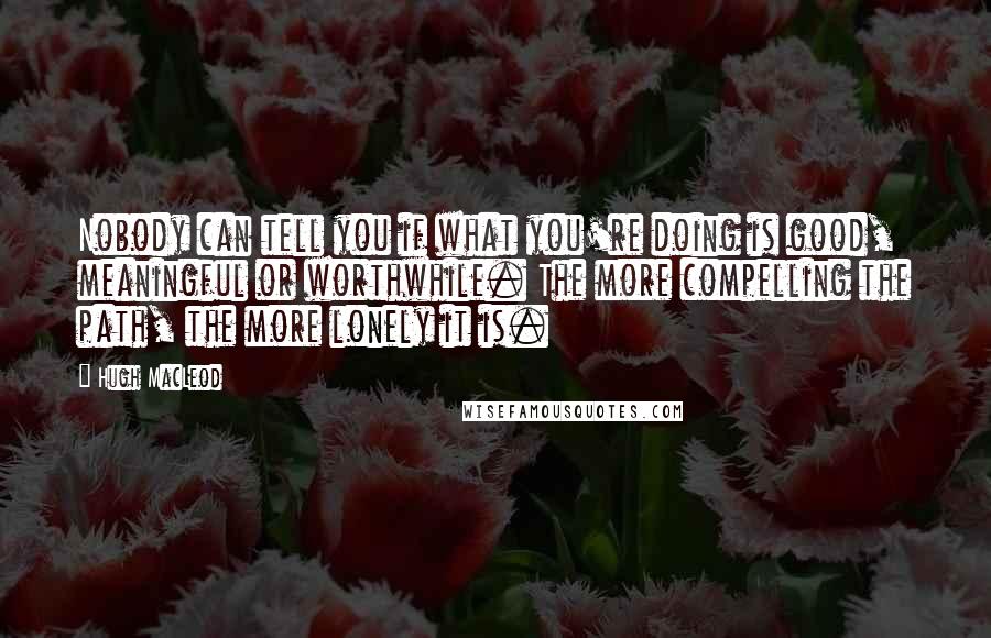 Hugh MacLeod quotes: Nobody can tell you if what you're doing is good, meaningful or worthwhile. The more compelling the path, the more lonely it is.
