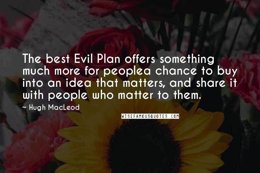 Hugh MacLeod quotes: The best Evil Plan offers something much more for peoplea chance to buy into an idea that matters, and share it with people who matter to them. Hugh MacLeod quotes: The best Evil Plan offers something much more for peoplea chance to buy into an idea that matters, and share it with people who matter to them.
