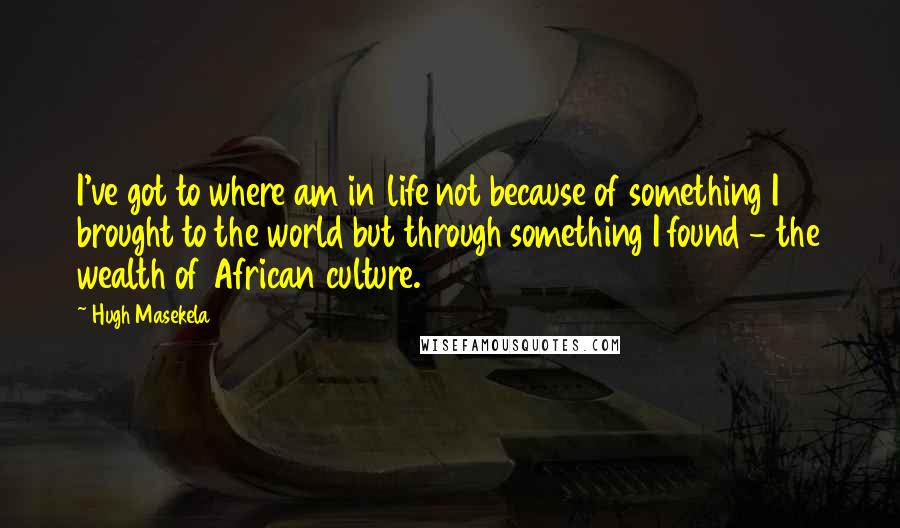 Hugh Masekela quotes: I've got to where am in life not because of something I brought to the world but through something I found - the wealth of African culture.