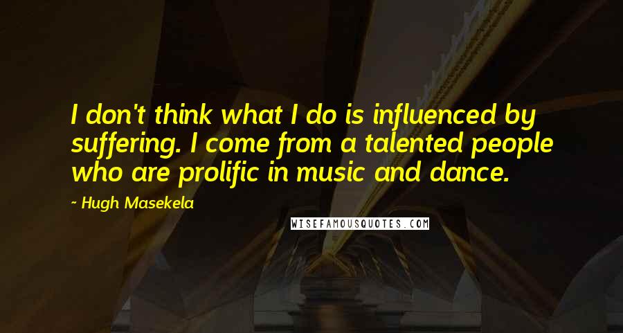 Hugh Masekela quotes: I don't think what I do is influenced by suffering. I come from a talented people who are prolific in music and dance. Hugh Masekela quotes: I don't think what I do is influenced by suffering. I come from a talented people who are prolific in music and dance.
