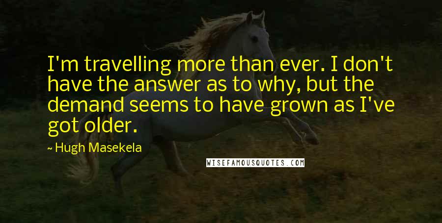 Hugh Masekela quotes: I'm travelling more than ever. I don't have the answer as to why, but the demand seems to have grown as I've got older. Hugh Masekela quotes: I'm travelling more than ever. I don't have the answer as to why, but the demand seems to have grown as I've got older.