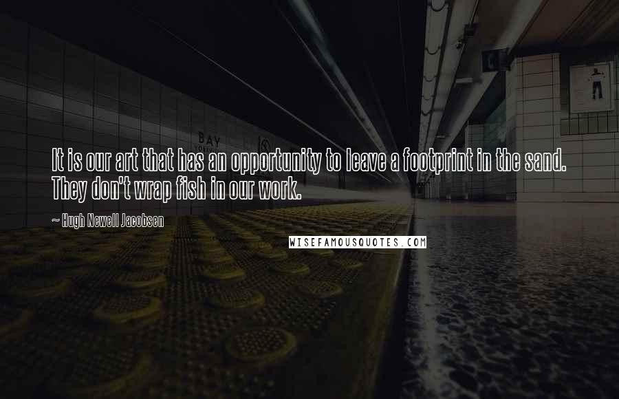 Hugh Newell Jacobsen quotes: It is our art that has an opportunity to leave a footprint in the sand. They don't wrap fish in our work.