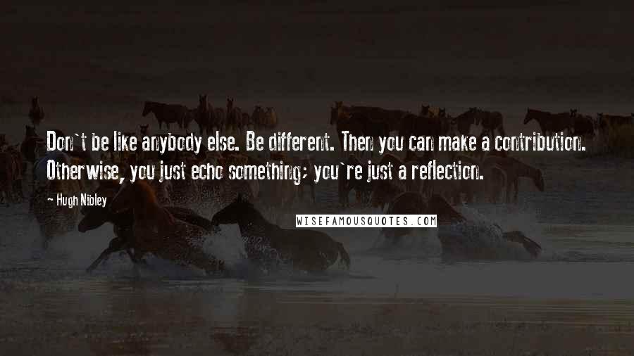Hugh Nibley quotes: Don't be like anybody else. Be different. Then you can make a contribution. Otherwise, you just echo something; you're just a reflection. Hugh Nibley quotes: Don't be like anybody else. Be different. Then you can make a contribution. Otherwise, you just echo something; you're just a reflection.