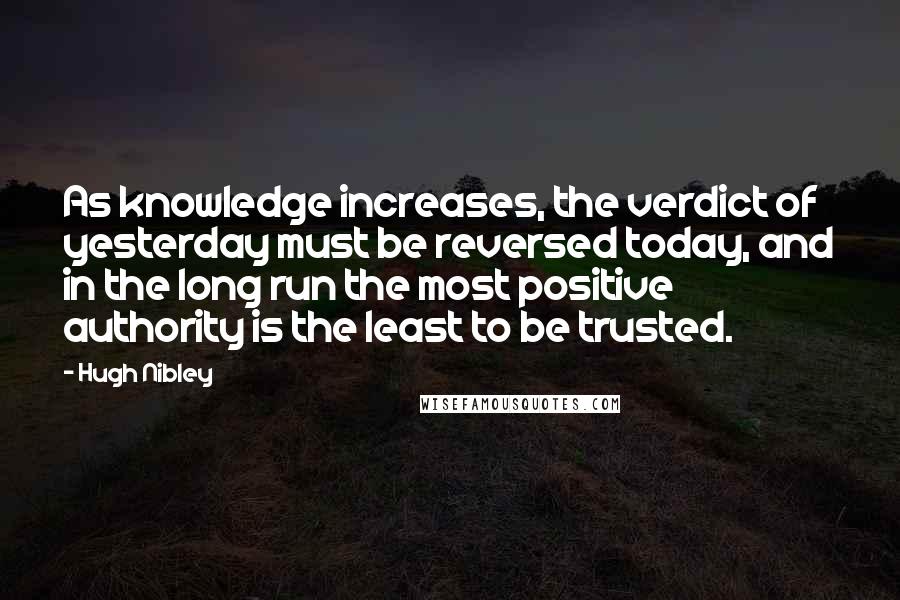 Hugh Nibley quotes: As knowledge increases, the verdict of yesterday must be reversed today, and in the long run the most positive authority is the least to be trusted. Hugh Nibley quotes: As knowledge increases, the verdict of yesterday must be reversed today, and in the long run the most positive authority is the least to be trusted.