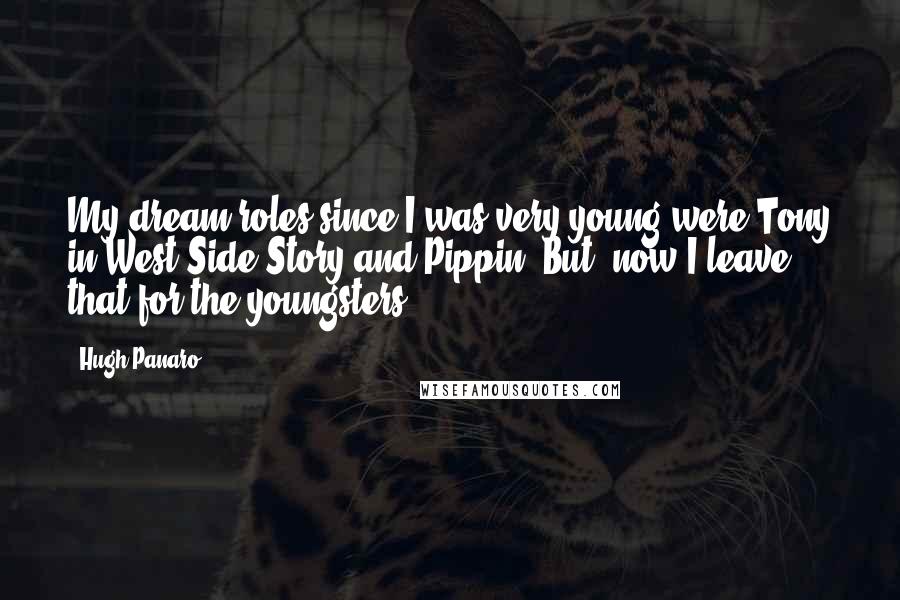 Hugh Panaro quotes: My dream roles since I was very young were Tony in West Side Story and Pippin. But, now I leave that for the youngsters. Hugh Panaro quotes: My dream roles since I was very young were Tony in West Side Story and Pippin. But, now I leave that for the youngsters.