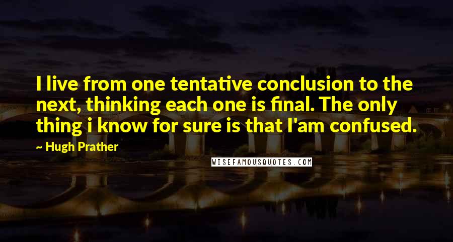 Hugh Prather quotes: I live from one tentative conclusion to the next, thinking each one is final. The only thing i know for sure is that I'am confused. Hugh Prather quotes: I live from one tentative conclusion to the next, thinking each one is final. The only thing i know for sure is that I'am confused.