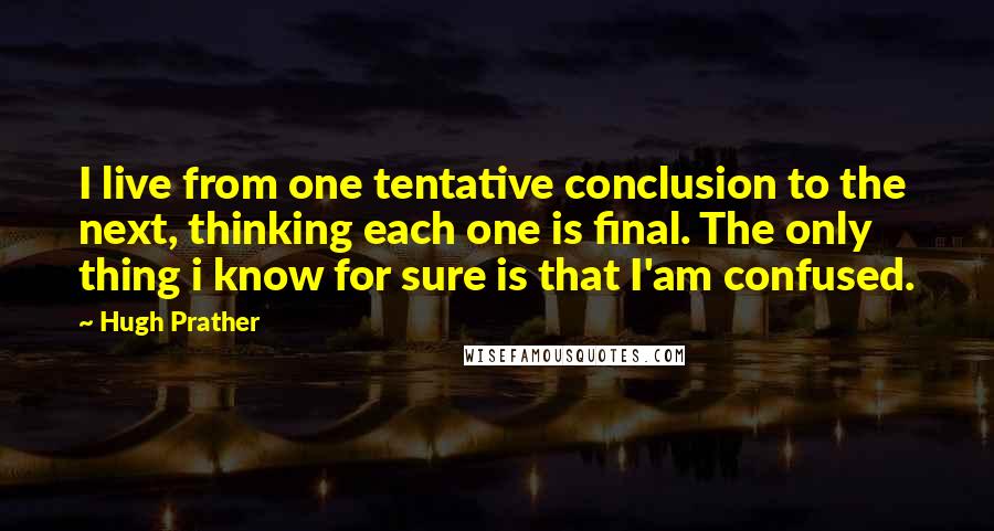 Hugh Prather quotes: I live from one tentative conclusion to the next, thinking each one is final. The only thing i know for sure is that I'am confused.