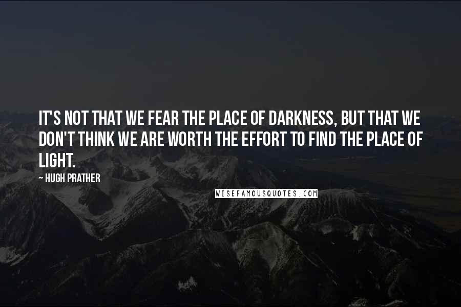 Hugh Prather quotes: It's not that we fear the place of darkness, but that we don't think we are worth the effort to find the place of light.