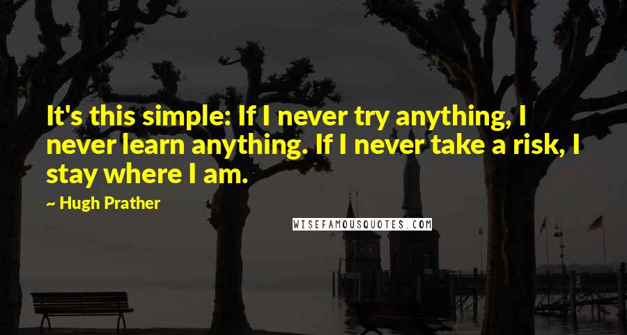 Hugh Prather quotes: It's this simple: If I never try anything, I never learn anything. If I never take a risk, I stay where I am.