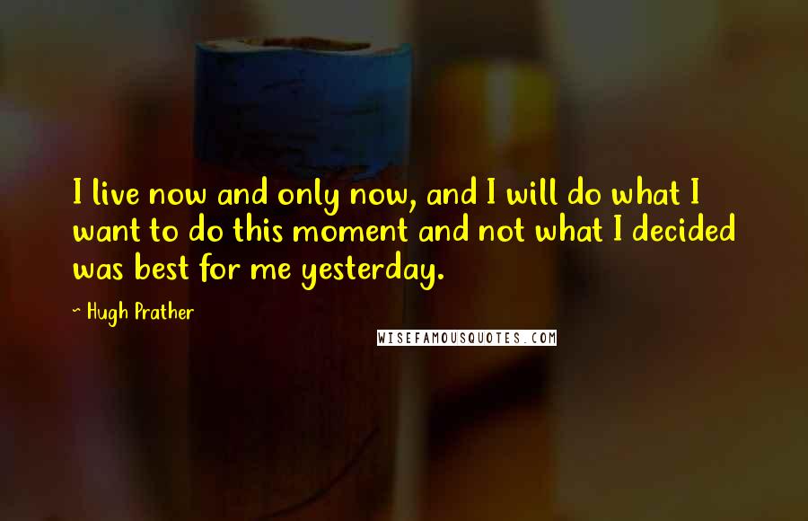 Hugh Prather quotes: I live now and only now, and I will do what I want to do this moment and not what I decided was best for me yesterday.