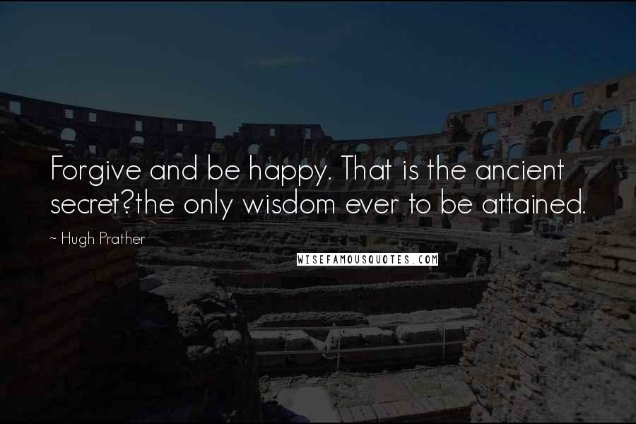 Hugh Prather quotes: Forgive and be happy. That is the ancient secret?the only wisdom ever to be attained.