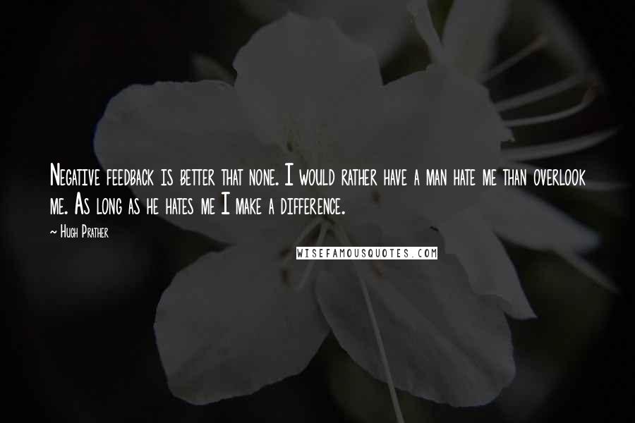 Hugh Prather quotes: Negative feedback is better that none. I would rather have a man hate me than overlook me. As long as he hates me I make a difference. Hugh Prather quotes: Negative feedback is better that none. I would rather have a man hate me than overlook me. As long as he hates me I make a difference.