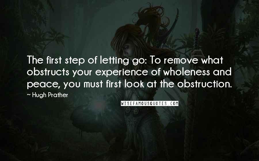Hugh Prather quotes: The first step of letting go: To remove what obstructs your experience of wholeness and peace, you must first look at the obstruction. Hugh Prather quotes: The first step of letting go: To remove what obstructs your experience of wholeness and peace, you must first look at the obstruction.
