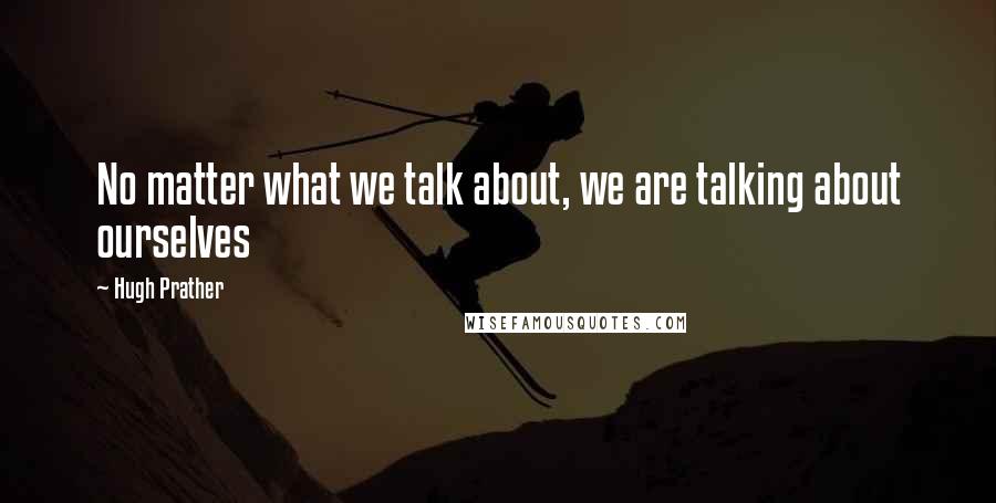 Hugh Prather quotes: No matter what we talk about, we are talking about ourselves