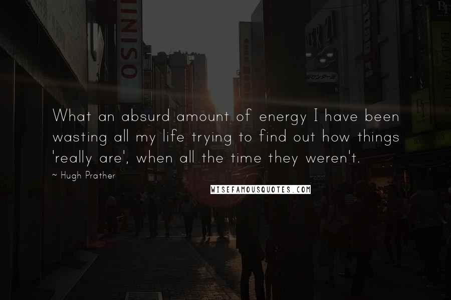 Hugh Prather quotes: What an absurd amount of energy I have been wasting all my life trying to find out how things 'really are', when all the time they weren't.