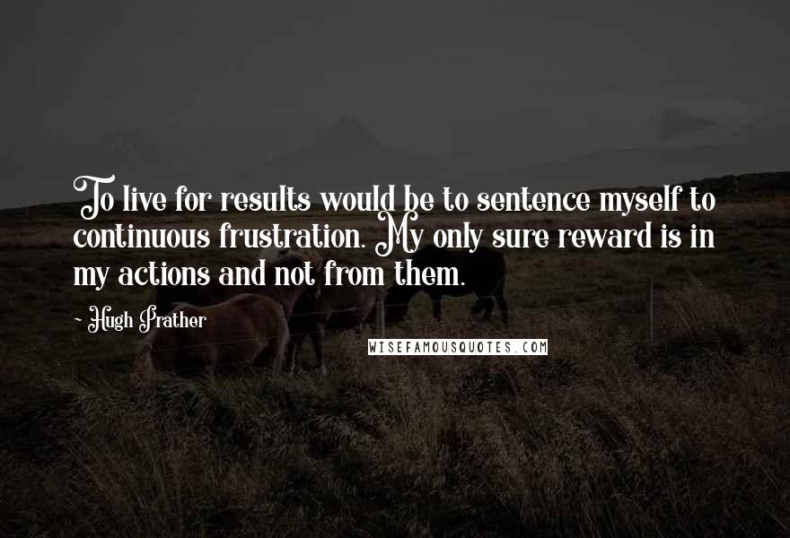 Hugh Prather quotes: To live for results would be to sentence myself to continuous frustration. My only sure reward is in my actions and not from them. Hugh Prather quotes: To live for results would be to sentence myself to continuous frustration. My only sure reward is in my actions and not from them.