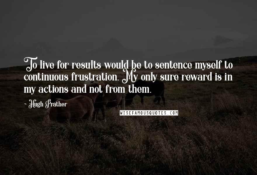 Hugh Prather quotes: To live for results would be to sentence myself to continuous frustration. My only sure reward is in my actions and not from them.