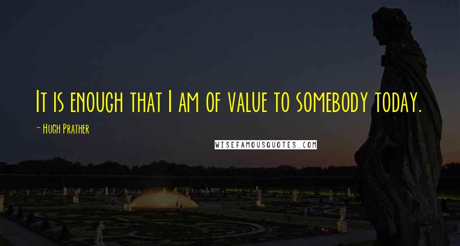 Hugh Prather quotes: It is enough that I am of value to somebody today.