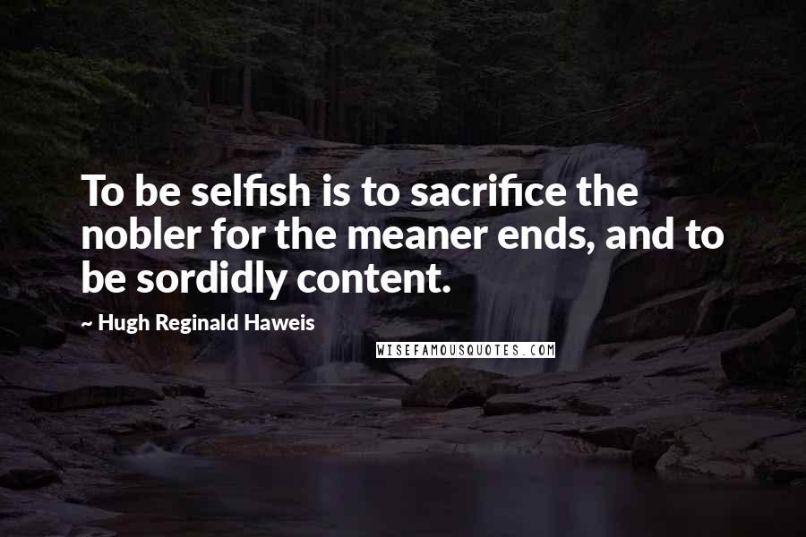 Hugh Reginald Haweis quotes: To be selfish is to sacrifice the nobler for the meaner ends, and to be sordidly content.