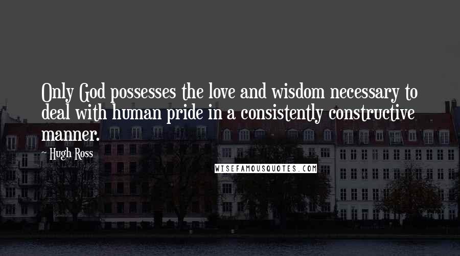 Hugh Ross quotes: Only God possesses the love and wisdom necessary to deal with human pride in a consistently constructive manner.