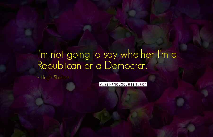 Hugh Shelton quotes: I'm not going to say whether I'm a Republican or a Democrat.