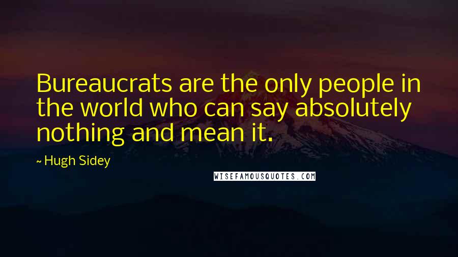 Hugh Sidey quotes: Bureaucrats are the only people in the world who can say absolutely nothing and mean it.