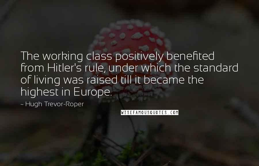 Hugh Trevor-Roper quotes: The working class positively benefited from Hitler's rule, under which the standard of living was raised till it became the highest in Europe. Hugh Trevor-Roper quotes: The working class positively benefited from Hitler's rule, under which the standard of living was raised till it became the highest in Europe.
