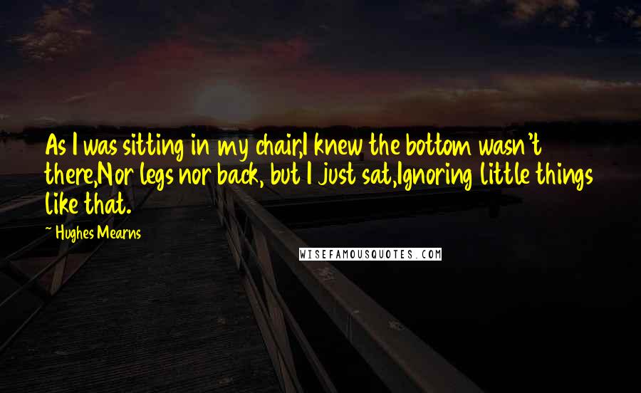 Hughes Mearns quotes: As I was sitting in my chair,I knew the bottom wasn't there,Nor legs nor back, but I just sat,Ignoring little things like that.