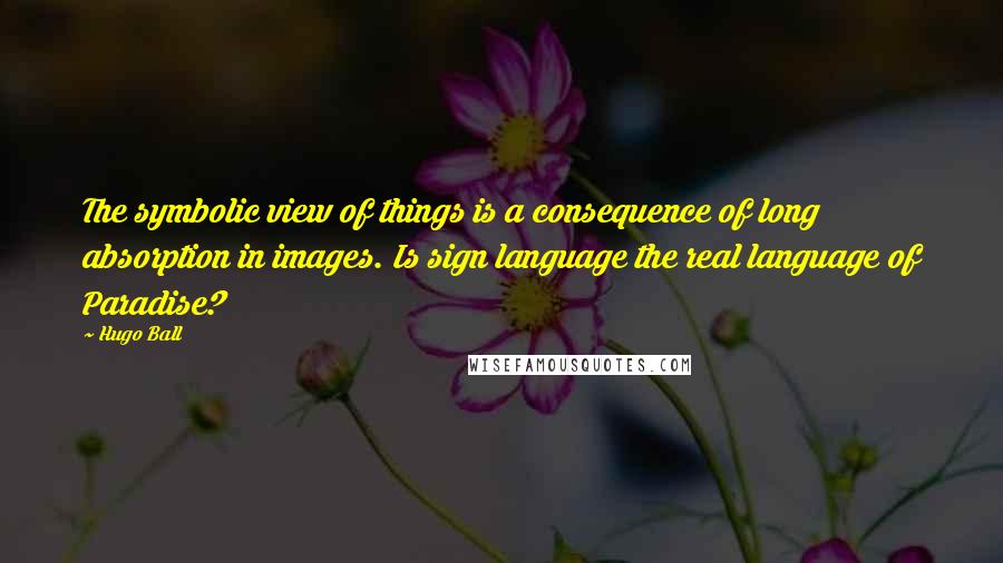 Hugo Ball quotes: The symbolic view of things is a consequence of long absorption in images. Is sign language the real language of Paradise?