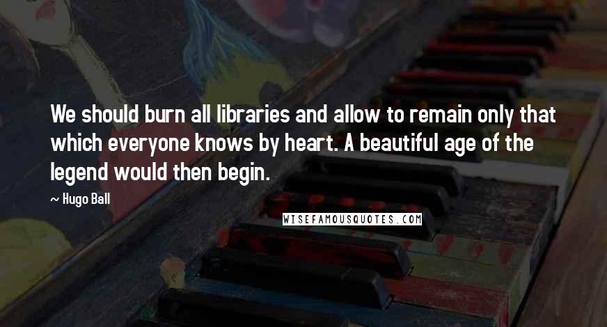 Hugo Ball quotes: We should burn all libraries and allow to remain only that which everyone knows by heart. A beautiful age of the legend would then begin.