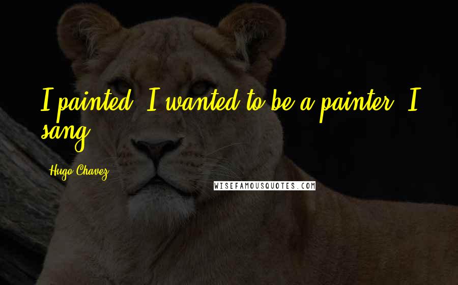 Hugo Chavez quotes: I painted. I wanted to be a painter. I sang.