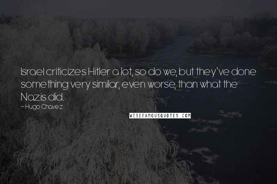 Hugo Chavez quotes: Israel criticizes Hitler a lot, so do we, but they've done something very similar, even worse, than what the Nazis did.