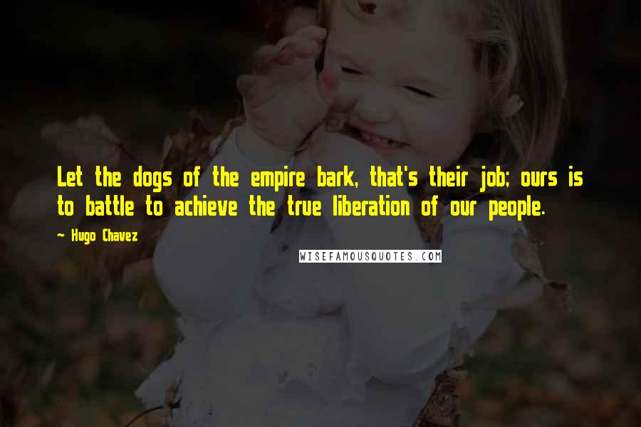 Hugo Chavez quotes: Let the dogs of the empire bark, that's their job; ours is to battle to achieve the true liberation of our people. Hugo Chavez quotes: Let the dogs of the empire bark, that's their job; ours is to battle to achieve the true liberation of our people.