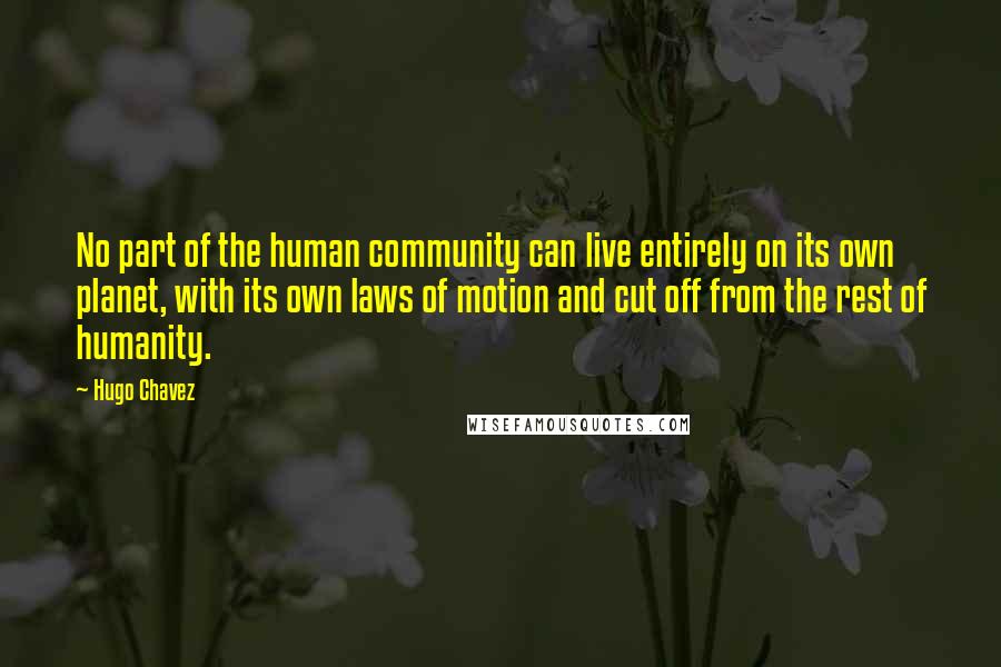 Hugo Chavez quotes: No part of the human community can live entirely on its own planet, with its own laws of motion and cut off from the rest of humanity. Hugo Chavez quotes: No part of the human community can live entirely on its own planet, with its own laws of motion and cut off from the rest of humanity.