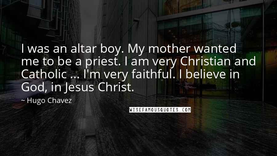 Hugo Chavez quotes: I was an altar boy. My mother wanted me to be a priest. I am very Christian and Catholic ... I'm very faithful. I believe in God, in Jesus Christ. Hugo Chavez quotes: I was an altar boy. My mother wanted me to be a priest. I am very Christian and Catholic ... I'm very faithful. I believe in God, in Jesus Christ.