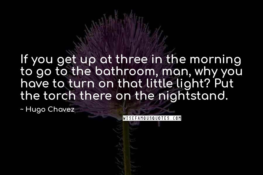 Hugo Chavez quotes: If you get up at three in the morning to go to the bathroom, man, why you have to turn on that little light? Put the torch there on the Hugo Chavez quotes: If you get up at three in the morning to go to the bathroom, man, why you have to turn on that little light? Put the torch there on the