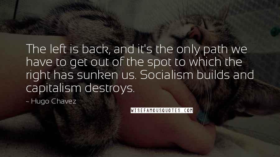 Hugo Chavez quotes: The left is back, and it's the only path we have to get out of the spot to which the right has sunken us. Socialism builds and capitalism destroys. Hugo Chavez quotes: The left is back, and it's the only path we have to get out of the spot to which the right has sunken us. Socialism builds and capitalism destroys.