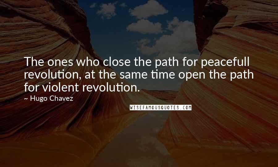 Hugo Chavez quotes: The ones who close the path for peacefull revolution, at the same time open the path for violent revolution. Hugo Chavez quotes: The ones who close the path for peacefull revolution, at the same time open the path for violent revolution.