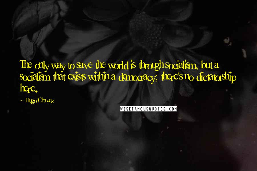 Hugo Chavez quotes: The only way to save the world is through socialism, but a socialism that exists within a democracy; there's no dictatorship here.