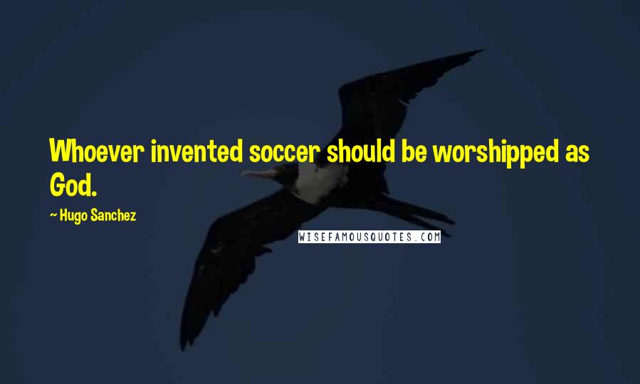 Hugo Sanchez quotes: Whoever invented soccer should be worshipped as God.