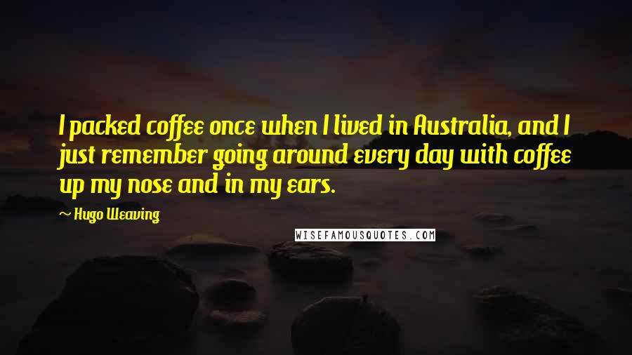 Hugo Weaving quotes: I packed coffee once when I lived in Australia, and I just remember going around every day with coffee up my nose and in my ears. Hugo Weaving quotes: I packed coffee once when I lived in Australia, and I just remember going around every day with coffee up my nose and in my ears.