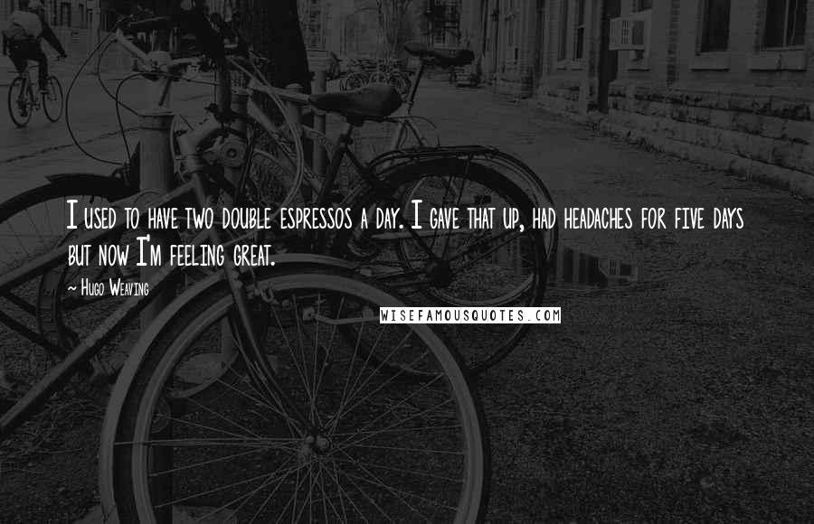 Hugo Weaving quotes: I used to have two double espressos a day. I gave that up, had headaches for five days but now I'm feeling great.