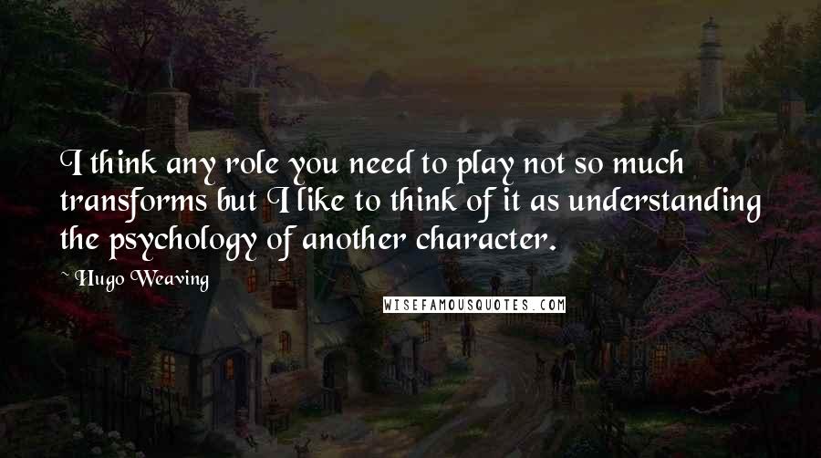 Hugo Weaving quotes: I think any role you need to play not so much transforms but I like to think of it as understanding the psychology of another character.