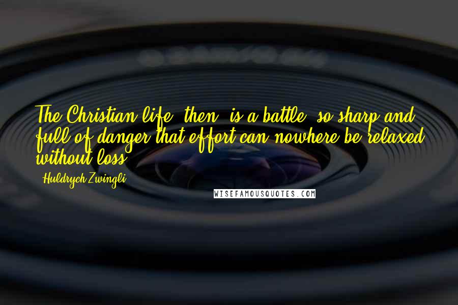 Huldrych Zwingli quotes: The Christian life, then, is a battle, so sharp and full of danger that effort can nowhere be relaxed without loss ...