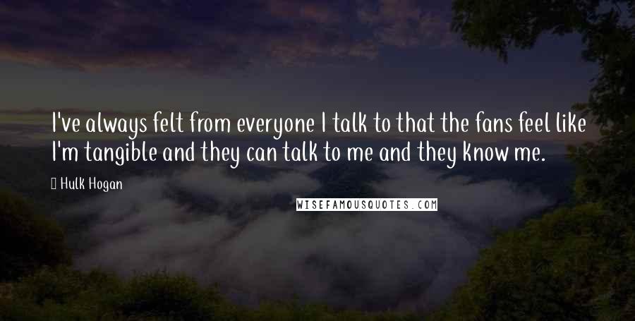 Hulk Hogan quotes: I've always felt from everyone I talk to that the fans feel like I'm tangible and they can talk to me and they know me.