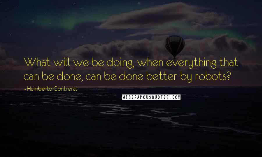 Humberto Contreras quotes: What will we be doing, when everything that can be done, can be done better by robots?