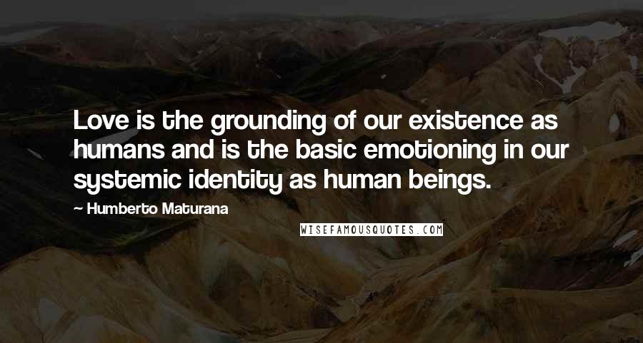 Humberto Maturana quotes: Love is the grounding of our existence as humans and is the basic emotioning in our systemic identity as human beings.